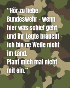 Im Hintergrund ist ein Tarnmuster, wie es eine Armee nutzen würde. Davor steht in weißer Schrift: Hör zu liebe Bundeswehr – wenn hier was schief geht und ihr Leute braucht – ich bin ne Weile nicht im Land. Plant mich mal nicht mit ein.